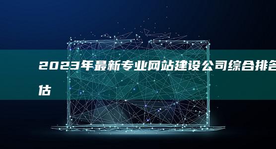 2023年最新专业网站建设公司综合排名与评估